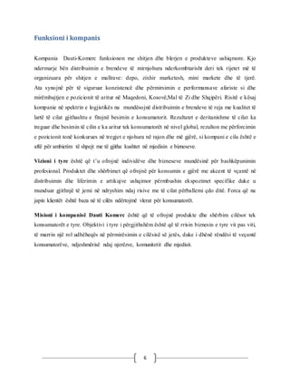 6
Funksioni i kompanis
Kompania Dauti-Komerc funksionon me shitjen dhe blerjen e produkteve ushiqmore. Kjo
ndermarje bën distribuimin e brendeve të mirnjohura nderkombtarisht deri tek rijetet më të
organizuara për shitjen e mallrave: depo, zixhir marketesh, mini markete dhe të tjerë.
Ata synojnë për të siguruar konzistencë dhe përmirsimin e performansave afariste si dhe
mirëmbajtjen e pozicionit të aritur në Maqedoni, Kosovë,Mal të Zi dhe Shqipëri. Risitë e kësaj
kompanie në spektrin e logjistikës na mundësojnë distribuimin e brendeve të reja me kualitet të
lartë të cilat gjithashtu e fitojnë besimin e konsumatorit. Rezultatet e deritanishme të cilat ka
treguar dhe besimin të cilin e ka aritur tek konsumatorët në nivel global, rezulton me përforcimin
e pozicionit tonë konkurues në tregjet e njohura në rajon dhe më gjërë, si kompani e cila është e
aftë për ambietim të shpejt me të gjitha kushtet në mjedisin e bizneseve.
Vizioni i tyre është që t’u ofrojnë individëve dhe bizneseve mundësinë për bashkëpunimin
profesional. Produktet dhe shërbimet që ofrojnë për konsumin e gjërë me akcent të vçantë në
distribuimin dhe liferimin e artikujve ushqimor përmbushin ekspozimet specifike duke u
munduar gjithnjë të jemi në ndryshim ndaj risive me të cilat përballemi çdo ditë. Forca që na
japin klientët është baza në të cilën ndërtojmë vlerat për konsumatorët.
Misioni i kompanisë Dauti Komerc është që të ofrojnë produkte dhe shërbim cilësor tek
konsumatorët e tyre. Objektivi i tyre i përgjithshëm është që të rrisin biznesin e tyre vit pas viti,
të marrin një rol udhëheqës në përmirësimin e cilësisë së jetës, duke i dhënë rëndësi të veçantë
konsumatorëve, ndjeshmërisë ndaj njerëzve, komunitetit dhe mjedisit.
 