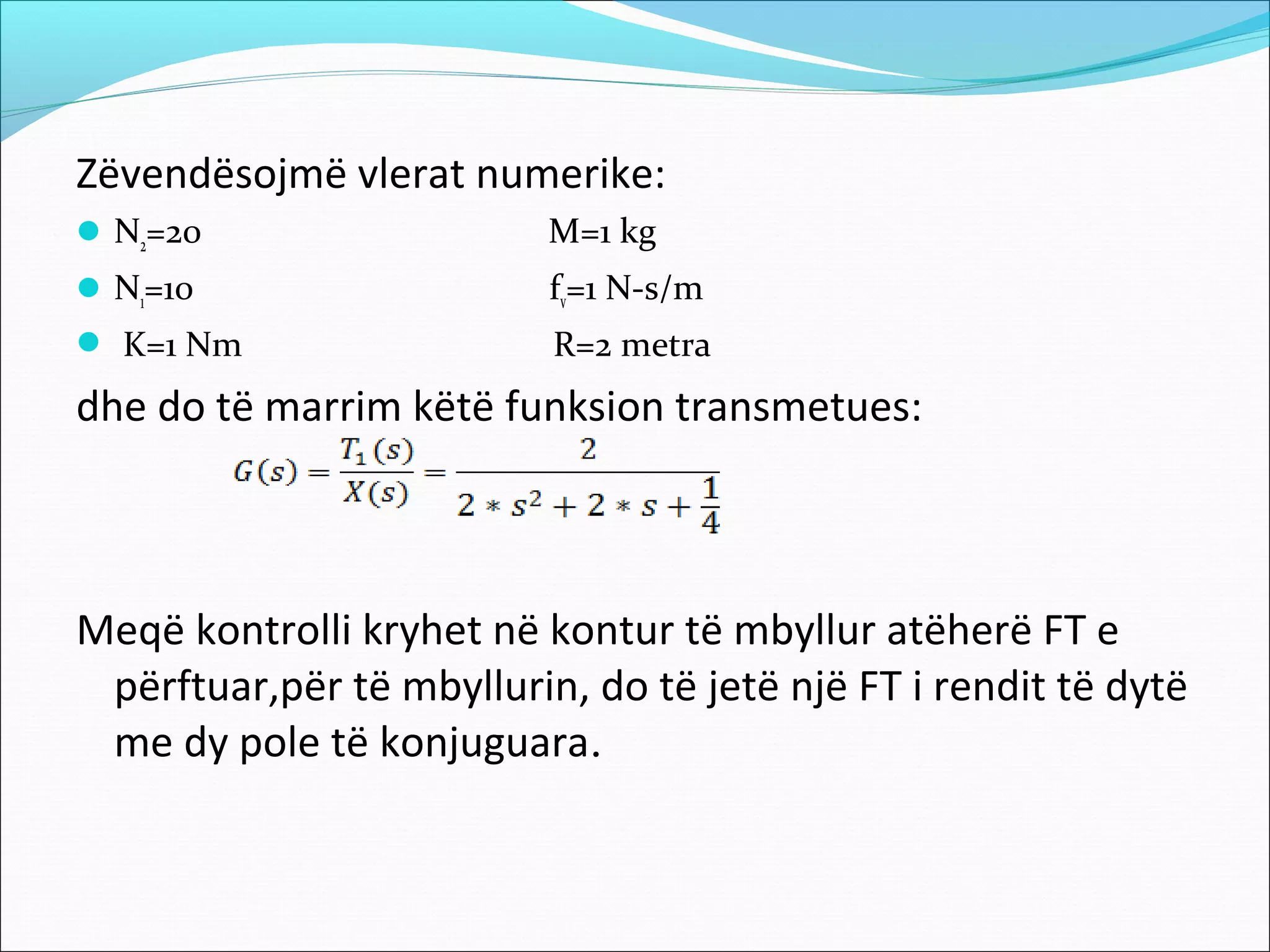 Zëvendësojmë vlerat numerike:
 N2=20                   M=1 kg
 N1=10                   fv=1 N-s/m
 K=1 Nm                  R=2 metra
dhe do të marrim këtë funksion transmetues:



Meqë kontrolli kryhet në kontur të mbyllur atëherë FT e
 përftuar,për të mbyllurin, do të jetë një FT i rendit të dytë
 me dy pole të konjuguara.
 
