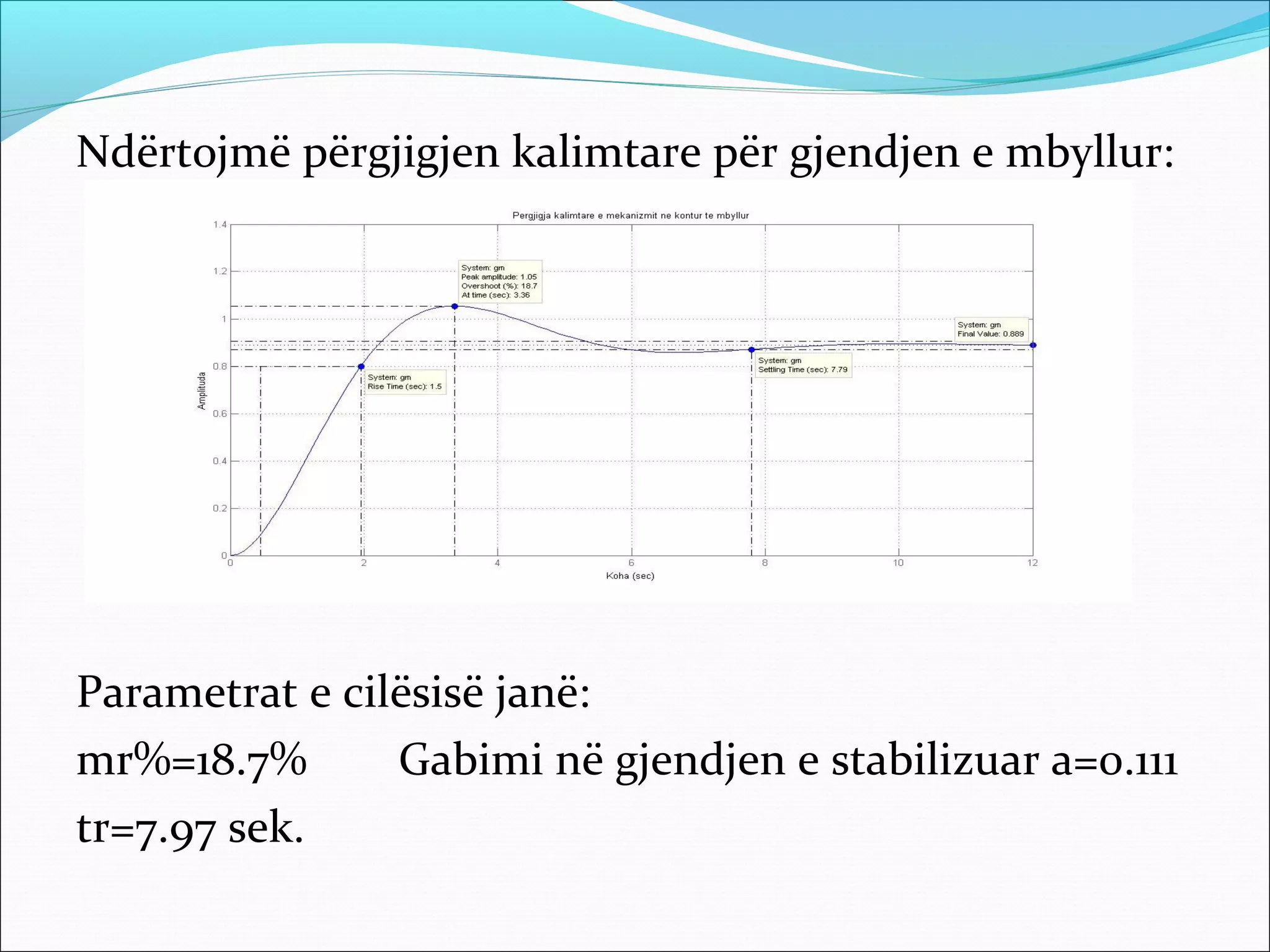 Ndërtojmë përgjigjen kalimtare për gjendjen e mbyllur:




Parametrat e cilësisë janë:
mr%=18.7%       Gabimi në gjendjen e stabilizuar a=0.111
tr=7.97 sek.
 