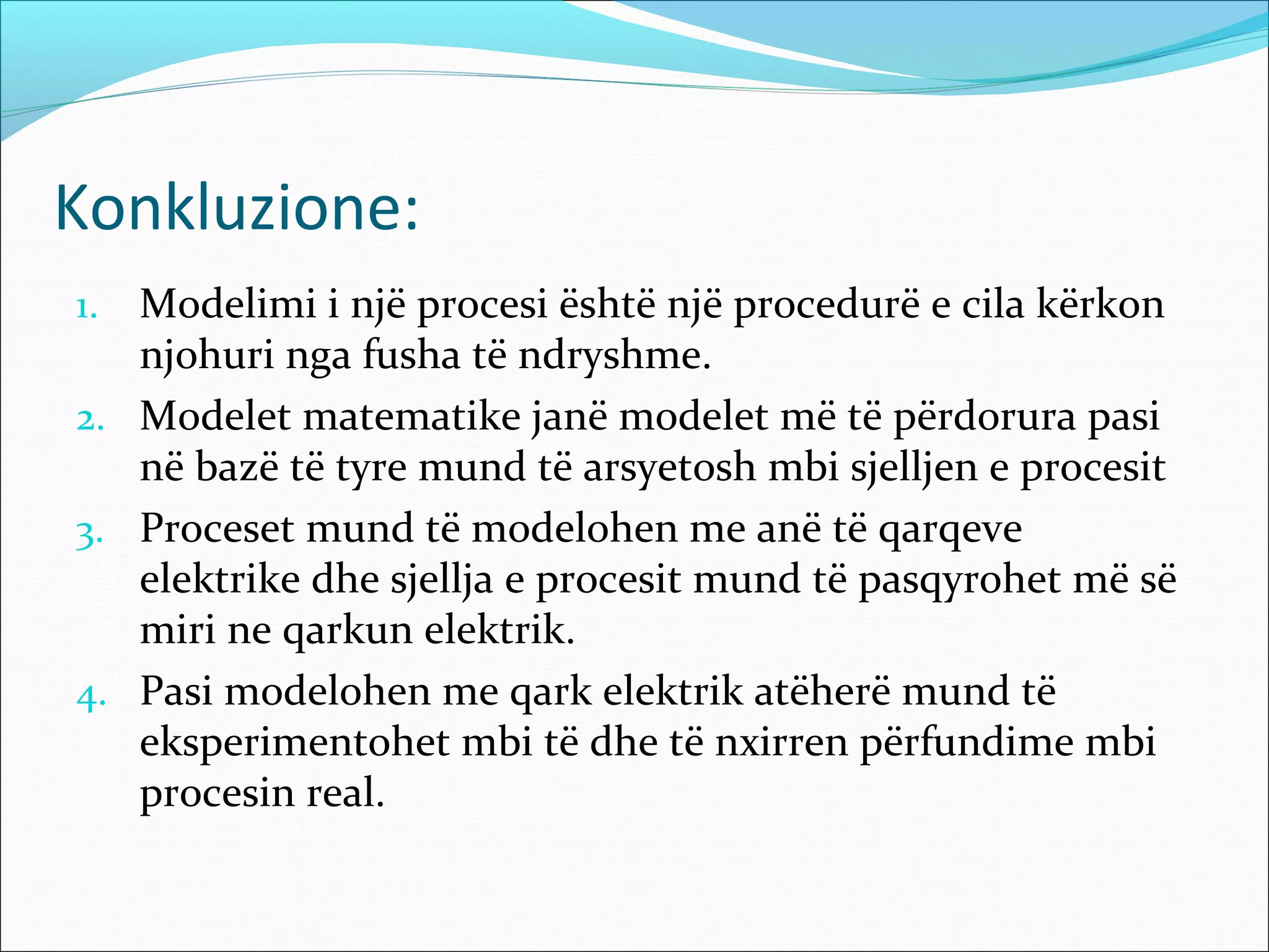 Konkluzione:
1. Modelimi i një procesi është një procedurë e cila kërkon
   njohuri nga fusha të ndryshme.
2. Modelet matematike janë modelet më të përdorura pasi
   në bazë të tyre mund të arsyetosh mbi sjelljen e procesit
3. Proceset mund të modelohen me anë të qarqeve
   elektrike dhe sjellja e procesit mund të pasqyrohet më së
   miri ne qarkun elektrik.
4. Pasi modelohen me qark elektrik atëherë mund të
   eksperimentohet mbi të dhe të nxirren përfundime mbi
   procesin real.
 
