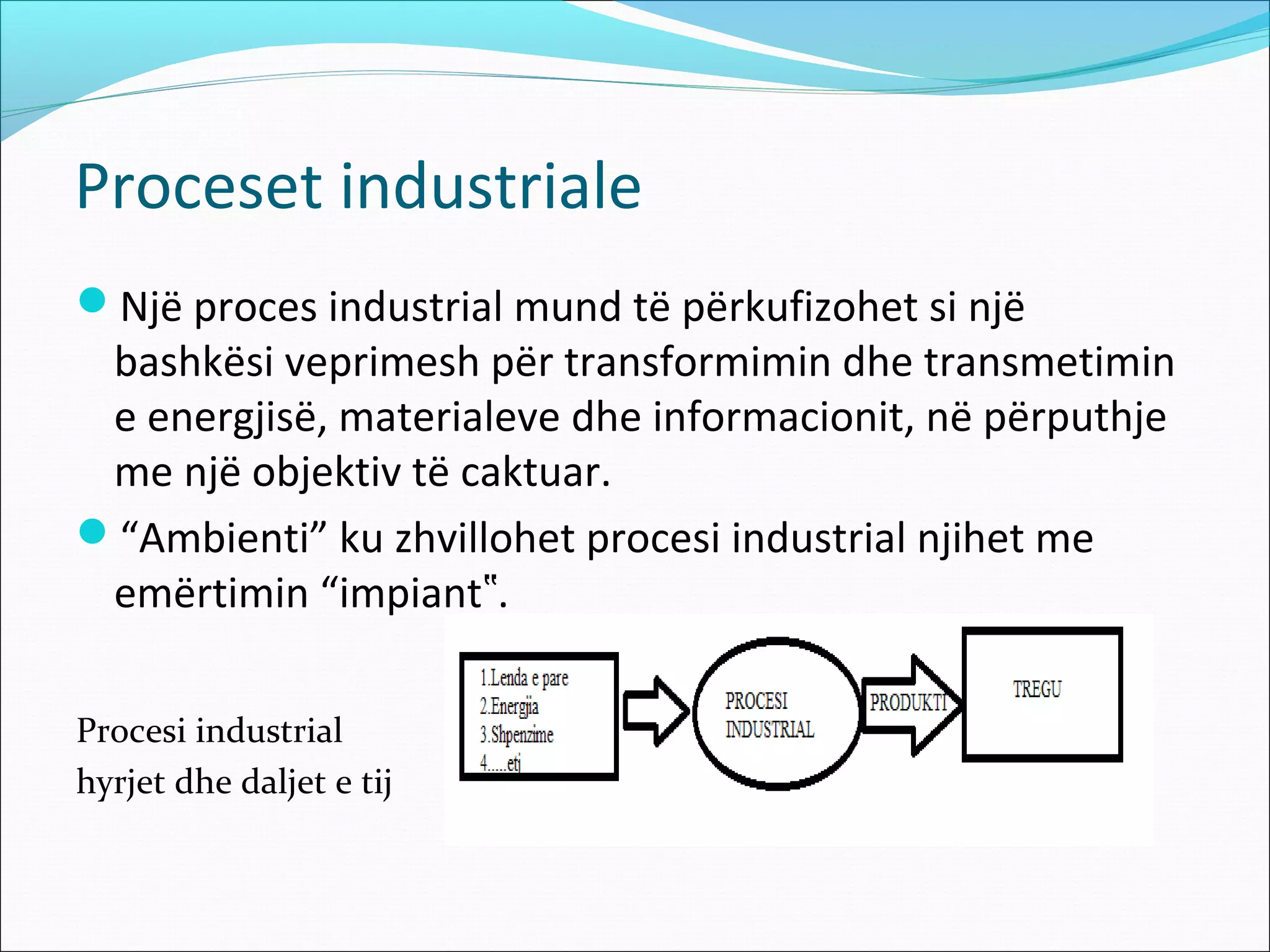 Proceset industriale
Një proces industrial mund të përkufizohet si një
 bashkësi veprimesh për transformimin dhe transmetimin
 e energjisë, materialeve dhe informacionit, në përputhje
 me një objektiv të caktuar.
“Ambienti” ku zhvillohet procesi industrial njihet me
 emërtimin “impiant‟.

Procesi industrial
hyrjet dhe daljet e tij
 