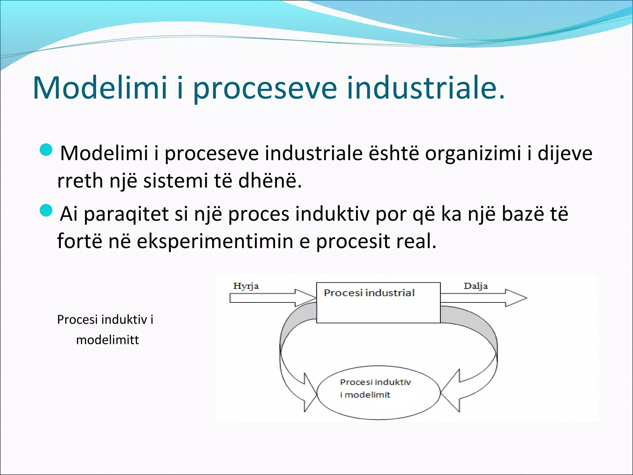 Modelimi i proceseve industriale.
Modelimi i proceseve industriale është organizimi i dijeve
 rreth një sistemi të dhënë.
Ai paraqitet si një proces induktiv por që ka një bazë të
 fortë në eksperimentimin e procesit real.


  Procesi induktiv i
     modelimitt
 