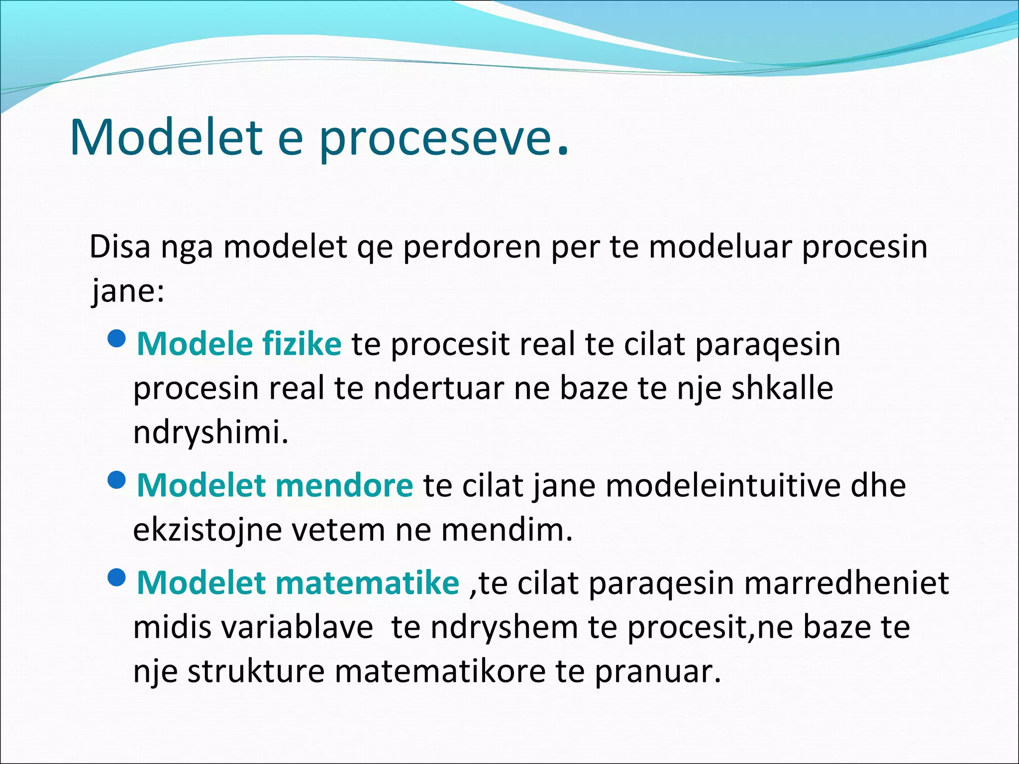 Modelet e proceseve.
Disa nga modelet qe perdoren per te modeluar procesin
jane:
 Modele fizike te procesit real te cilat paraqesin
   procesin real te ndertuar ne baze te nje shkalle
   ndryshimi.
 Modelet mendore te cilat jane modeleintuitive dhe
   ekzistojne vetem ne mendim.
 Modelet matematike ,te cilat paraqesin marredheniet
   midis variablave te ndryshem te procesit,ne baze te
   nje strukture matematikore te pranuar.
 