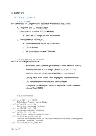 5. Software
    5.1.Klangerzeugung
       5.1.1.Abstrakt
Der Softwareteil der Klangerzeugung besteht im Wesentlichen aus 3 Teilen:

        1. Programm- und I/O Initialisierungen

        2. Endlosschleife innerhalb der Main Methode

                 a. Benutzer- I/O überprüfen, und aktualisieren

        3. Interrupt Service Routine (ISR)

                 a. Tonhöhe vom ADC lesen und aktualisieren

                 b. DDS ausführen

                 c. Neuen Abtastwert auf DAC schreiben



      5.1.2.Direkt Digitale Synthese
Die DDS ist wie folgt implementiert:

                 -   Abtastrate = Interruptperiode generiert durch Timer0 Overflow Interrupt

                 -   Phasenakkumulator = 24bit Integer Variable OSCx_PhaseAccu

                 -   Phase Truncation = 16bit rechts shift des Phasenakkumulators

                 -   Look Up Table = 8bit integer Array, abgelegt im Programmspeicher

                 -   DAC = Pulsweitenmodulation durch Timer1 / Timer2

                 -   Tuningword = 32bit integer Array mit Tuningwords für den Gesamten
                     Notenumfang (C0-C9)



        5.1.3.Definitionen

#define F_CPU 16000000UL
     Definiert den Prozessortakt mit 16Mhz
#define PINOUT_OSC2 PB1
     Ausgabepin des zweiten Oszillators
#define PINOUT_OSC1 PB2
     Ausgabepin des ersten Oszillators
#define PINOUT_LFO PB3
     Ausgabepin des Niederfrequenzoszillators
#define OSC1_WAVELED_DATA PD5
     Datenpin des Schieberegisters zur Visualisierung der ausgewählten Wellenform am
     Bedienfeld des ersten Oszillators
#define OSC2_WAVELED_DATA PB4


S e i t e | 11
 