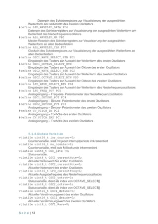 Datenpin des Schieberegisters zur Visualisierung der ausgewählten
     Wellenform am Bedienfeld des zweiten Oszillators
#define LFO_WAVELED_DATA PD6
     Datenpin des Schieberegisters zur Visualisierung der ausgewählten Wellenform am
     Bedienfeld des Niederfrequenzoszillators
#define ALL_WAVELED_MR PB0
     Master-Resetpin des Schieberegisters zur Visualisierung der ausgewählten
     Wellenform an allen Bedienfeldern
#define ALL_WAVELED_CLK PD7
     Clockpin des Schieberegisters zur Visualisierung der ausgewählten Wellenform an
     allen Bedienfeldern
#define OSC1_WAVE_SELECT_BTN PD1
     Eingabepin des Tasters zur Auswahl der Wellenform des ersten Oszillators
#define OSC1_OCTAVE_SELECT_BTN
     Eingabepin des Tasters zur Auswahl der Oktave des ersten Oszillators
#define OSC2_WAVE_SELECT_BTN PD2
     Eingabepin des Tasters zur Auswahl der Wellenform des zweiten Oszillators
#define OSC2_OCTAVE_SELECT_BTN PD3
     Eingabepin des Tasters zur Auswahl der Oktave des zweiten Oszillators
#define LFO_WAVE_SELECT_BTN PD4
     Eingabepin des Tasters zur Auswahl der Wellenform des Niederfrequenzoszillators
#define LFO_FREQ_POT PC5
     Analogeingang – Frequenz- Potentiometer des Niederfrequenzoszillators
#define OSC1_DETUNE_POT PC4
     Analogeingang – Detune- Potentiometer des ersten Oszillators
#define OSC2_DETUNE_POT PC3
     Analogeingang – Detune- Potentiometer des zweiten Oszillators
#define CV_PITCH_IN PC2
     Analogeingang – Tonhöhe des ersten Oszillators
#define CV_PITCH_IN2 PC1
     Analogeingang – Tonhöhe des zweiten Oszillators



     5.1.4.Globale Variablen
volatile uint16_t isr_counter=0;
     Countervariable, wird mit jeder Interruptperiode imkrementiert
volatile uint16_t ms_counter=0;
     Countervariable, wird jede Millisekunde inkermentiert
volatile uint8_t OSC_gate =0;
     Statusvariable,
volatile uint8_t OSC1_currentNote=0;
     Aktueller Notenwert des ersten Oszillators
volatile uint8_t OSC2_currentNote=0;
     Aktueller Notenwert des ersten Oszillators
volatile uint16_t LFO_currentFreq=0;
     Aktuelle Ausgabefrequenz des Niederfrequenzoszillators
volatile uint8_t OSC1_octave=0;
     Statusvariable, dient als index von OCTAVE_SELECT[]
volatile uint8_t OSC2_octave=0;
     Statusvariable, dient als index von OCTAVE_SELECT[]
volatile uint16_t OSC1_detune=0;
     Aktueller Verstimmungswert des ersten Oszillators
volatile uint16_t OSC2_detune=0;
     Aktueller Verstimmungswert des zweiten Oszillators
volatile uint8_t OSC1_Wave=0;

S e i t e | 12
 