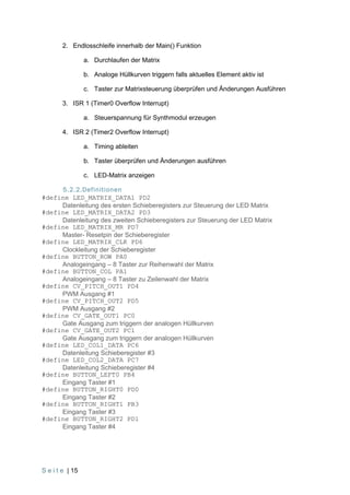 2. Endlosschleife innerhalb der Main() Funktion

                 a. Durchlaufen der Matrix

                 b. Analoge Hüllkurven triggern falls aktuelles Element aktiv ist

                 c. Taster zur Matrixsteuerung überprüfen und Änderungen Ausführen

        3. ISR 1 (Timer0 Overflow Interrupt)

                 a. Steuerspannung für Synthmodul erzeugen

        4. ISR 2 (Timer2 Overflow Interrupt)

                 a. Timing ableiten

                 b. Taster überprüfen und Änderungen ausführen

                 c. LED-Matrix anzeigen

     5.2.2.Definitionen
#define LED_MATRIX_DATA1 PD2
     Datenleitung des ersten Schieberegisters zur Steuerung der LED Matrix
#define LED_MATRIX_DATA2 PD3
     Datenleitung des zweiten Schieberegisters zur Steuerung der LED Matrix
#define LED_MATRIX_MR PD7
     Master- Resetpin der Schieberegister
#define LED_MATRIX_CLK PD6
     Clockleitung der Schieberegister
#define BUTTON_ROW PA0
     Analogeingang – 8 Taster zur Reihenwahl der Matrix
#define BUTTON_COL PA1
     Analogeingang – 8 Taster zu Zeilenwahl der Matrix
#define CV_PITCH_OUT1 PD4
     PWM Ausgang #1
#define CV_PITCH_OUT2 PD5
     PWM Ausgang #2
#define CV_GATE_OUT1 PC0
     Gate Ausgang zum triggern der analogen Hüllkurven
#define CV_GATE_OUT2 PC1
     Gate Ausgang zum triggern der analogen Hüllkurven
#define LED_COL1_DATA PC6
     Datenleitung Schieberegister #3
#define LED_COL2_DATA PC7
     Datenleitung Schieberegister #4
#define BUTTON_LEFT0 PB4
     Eingang Taster #1
#define BUTTON_RIGHT0 PD0
     Eingang Taster #2
#define BUTTON_RIGHT1 PB3
     Eingang Taster #3
#define BUTTON_RIGHT2 PD1
     Eingang Taster #4




S e i t e | 15
 