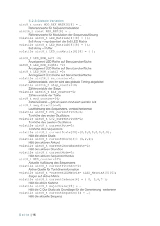 5.2.3.Globale Variablen
uint8_t const MOD_REF_MATRIX[8] = …
     Referenzwerte für Sequenzmodulation
uint16_t const RES_REF[8] = …
     Referenzwerte für Modulation der Sequenzauflösung
volatile uint8_t LED_MatrixA[8][8] = {};
     8x8 Array – repräsentiert die 8x8 LED Matrix
volatile uint8_t LED_MatrixB[8][8] = {};
     8x8 Array – Puffer
volatile uint8_t LED_runMatrix[8][8] = { };

uint8_t LED_ROW_left =0;
     Anzeigewert LED Reihe auf Benutzeroberfläche
uint8_t LED_ROW_right1 =0;
     Anzeigewert LED Reihe auf Benutzeroberfläche
uint8_t LED_ROW_right2 =0;
     Anzeigewert LED Reihe auf Benutzeroberfläche
volatile uint16_t ms_counter=0;
     Zählervariable, von ihr wird das globale Timing abgeleitet
volatile uint16_t step_counter=0;
     Zählervariable der Steps
volatile uint16_t bar_counter=0;
     Zählervariable der Takte
uint8_t mod_counter=16;
     Zählervariable – gibt an wann moduliert warden soll
uint8_t seq_direction=0;
     Laufrichtung des Sequenzers, vertical/horizontal
volatile uint8_t CV1_currentPitch=0;
     Tonhöhe des ersten Oszillators
volatile uint8_t CV2_currentPitch=0;
     Tonhöhe des zweiten Oszillators
volatile uint8_t currentNote=0;
     Tonhöhe des Sequenzers
volatile uint8_t currentScale[28]={0,0,0,0,0,0,0,0};
     Hält die aktive Skala
volatile uint8_t currentChord[3]= {0,2,4};
     Hält den aktiven Akkord
volatile uint8_t currentChordBaseNote=0;
     Hält den aktiven Grundton
volatile uint8_t currentMode=0;
     Hält den aktiven Sequenzermodus
uint8_t RES_counter=125;
     Aktuelle Auflösung des Sequenzers
volatile uint8_t currentPitchSrc=0;
     Aktive Quelle für Tonhöheninformation
volatile uint8_t *currentLEDMatrix= &LED_MatrixA[0][0];
     Zeiger auf aktive Matrix
volatile uint8_t currentCadence[4] = { 0, 3,4,7 };
     Hält die aktive Kadenz
volatile uint8_t majorScale[28] = …
     Hält die C-Dur Skala als Grundlage für die Generierung weitererer
volatile uint8_t currentSequence[64 = …]
     Hält die aktuelle Sequenz




S e i t e | 16
 