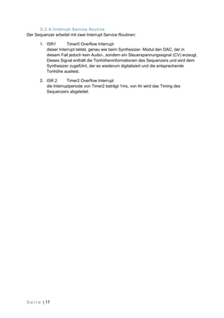 5.2.4.Intterupt Service Routine
Der Sequenzer arbeitet mit zwei Interrupt Service Routinen:

        1. ISR1       Timer0 Overflow Interrupt
           dieser Interrupt taktet, genau wie beim Synthesizer- Modul den DAC, der in
           diesem Fall jedoch kein Audio-, sondern ein Steuerspannungssignal (CV) erzeugt.
           Dieses Signal enthält die Tonhöheninformationen des Sequenzers und wird dem
           Synthesizer zugeführt, der es wiederum digitalisiert und die entsprechende
           Tonhöhe ausliest.

        2. ISR 2       Timer2 Overflow Interrupt
           die Interruptperiode von Timer2 beträgt 1ms, von ihr wird das Timing des
           Sequenzers abgeleitet.




S e i t e | 17
 
