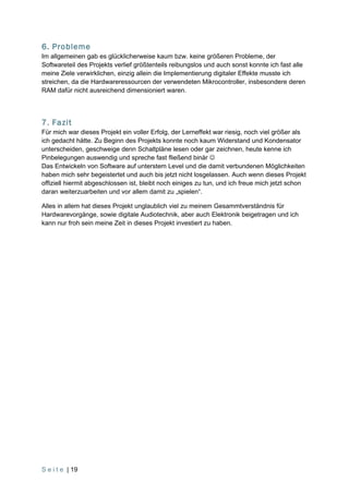 6. Probleme
Im allgemeinen gab es glücklicherweise kaum bzw. keine größeren Probleme, der
Softwareteil des Projekts verlief größtenteils reibungslos und auch sonst konnte ich fast alle
meine Ziele verwirklichen, einzig allein die Implementierung digitaler Effekte musste ich
streichen, da die Hardwareressourcen der verwendeten Mikrocontroller, insbesondere deren
RAM dafür nicht ausreichend dimensioniert waren.




7. Fazit
Für mich war dieses Projekt ein voller Erfolg, der Lerneffekt war riesig, noch viel größer als
ich gedacht hätte. Zu Beginn des Projekts konnte noch kaum Widerstand und Kondensator
unterscheiden, geschweige denn Schaltpläne lesen oder gar zeichnen, heute kenne ich
Pinbelegungen auswendig und spreche fast fließend binär 
Das Entwickeln von Software auf unterstem Level und die damit verbundenen Möglichkeiten
haben mich sehr begeistertet und auch bis jetzt nicht losgelassen. Auch wenn dieses Projekt
offiziell hiermit abgeschlossen ist, bleibt noch einiges zu tun, und ich freue mich jetzt schon
daran weiterzuarbeiten und vor allem damit zu „spielen“.

Alles in allem hat dieses Projekt unglaublich viel zu meinem Gesammtverständnis für
Hardwarevorgänge, sowie digitale Audiotechnik, aber auch Elektronik beigetragen und ich
kann nur froh sein meine Zeit in dieses Projekt investiert zu haben.




S e i t e | 19
 