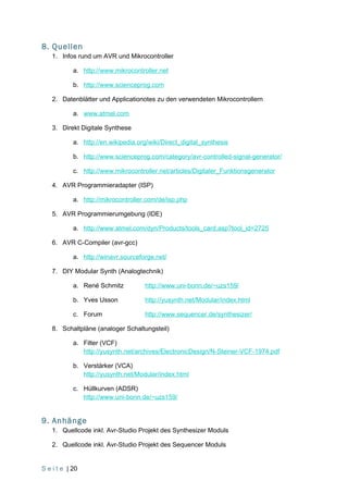 8. Quellen
    1. Infos rund um AVR und Mikrocontroller

            a. http://www.mikrocontroller.net

            b. http://www.scienceprog.com

    2. Datenblätter und Applicationotes zu den verwendeten Mikrocontrollern

            a. www.atmel.com

    3. Direkt Digitale Synthese

            a. http://en.wikipedia.org/wiki/Direct_digital_synthesis

            b. http://www.scienceprog.com/category/avr-controlled-signal-generator/

            c. http://www.mikrocontroller.net/articles/Digitaler_Funktionsgenerator

    4. AVR Programmieradapter (ISP)

            a. http://mikrocontroller.com/de/isp.php

    5. AVR Programmierumgebung (IDE)

            a. http://www.atmel.com/dyn/Products/tools_card.asp?tool_id=2725

    6. AVR C-Compiler (avr-gcc)

            a. http://winavr.sourceforge.net/

    7. DIY Modular Synth (Analogtechnik)

            a. René Schmitz           http://www.uni-bonn.de/~uzs159/

            b. Yves Usson             http://yusynth.net/Modular/index.html

            c. Forum                  http://www.sequencer.de/synthesizer/

    8. Schaltpläne (analoger Schaltungsteil)

            a. Filter (VCF)
               http://yusynth.net/archives/ElectronicDesign/N-Steiner-VCF-1974.pdf

            b. Verstärker (VCA)
               http://yusynth.net/Modular/index.html

            c. Hüllkurven (ADSR)
               http://www.uni-bonn.de/~uzs159/


9. Anhänge
    1. Quellcode inkl. Avr-Studio Projekt des Synthesizer Moduls

    2. Quellcode inkl. Avr-Studio Projekt des Sequencer Moduls


S e i t e | 20
 