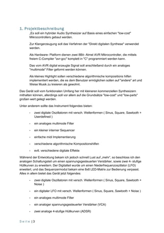 1. Projektbeschreibung
       „Es soll ein hybrider Audio Synthesizer auf Basis eines einfachen "low-cost"
       Mikrocontrollers gebaut werden.

       Zur Klangerzeugung soll das Verfahren der "Direkt digitalen Synthese" verwendet
       werden.

       Als Hardware- Platform dienen zwei 8Bit- Atmel AVR Mikrocontroller, die mittels
       freiem C-Compiler "avr-gcc" komplett in "C" programmiert werden kann.

       Das vom AVR digital erzeugte Signal soll anschließend durch ein analoges
       "multimode" Filter geformt werden können.

       Als kleines Highlight sollen verschiedene algorithmische kompositions hilfen
       implementiert werden, die es dem Benutzer ermöglichen sollen auf "andere" art und
       Weise Musik zu kreieren als gewohnt.

Das Gerät soll vom funktionalen Umfang her mit kleineren kommerziellen Synthesizern
mithalten können, allerdings soll vor allem auf die Grundsätze "low-cost" und "low-parts"
großen wert gelegt werden.

Unter anderem sollte das Instrument folgendes bieten:

       -   zwei digitale Oszillatoren mit versch. Wellenformen ( Sinus, Square, Sawtooth +
           Userdefined )

       -   ein analoges multimode Filter

       -   ein kleiner interner Sequencer

       -   einfache midi Implementierung

       -   verschiedene algorithmische Kompositionshilfen

       -   evtl. verschiedene digitale Effekte

Während der Entwicklung bekam ich jedoch schnell Lust auf „mehr“, so beschloss ich den
analogen Schaltungsteil um einen spannungsgesteuerten Verstärker, sowie zwei 4- stufige
Hüllkurven zu erweitern. Der Digitalteil wurde um einen Niederfrequenzoszillator (LFO)
erweitert, und das Sequenzermodul bekam eine 8x8 LED-Matrix zur Bedienung verpasst.
Alles in allem bietet das Gerät jetzt folgendes:

       -   zwei digitale Oszillatoren mit versch. Wellenformen ( Sinus, Square, Sawtooth +
           Noise )

       -   ein digitaler LFO mit versch. Wellenformen ( Sinus, Square, Sawtooth + Noise )

       -   ein analoges multimode Filter

       -   ein analoger spannungsgesteuerter Verstärker (VCA)

       -   zwei analoge 4-stufige Hüllkurven (ADSR)


Seite |3
 