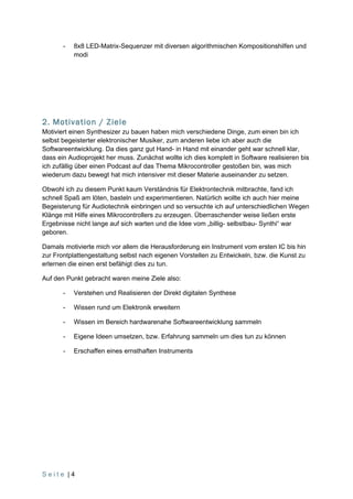 -   8x8 LED-Matrix-Sequenzer mit diversen algorithmischen Kompositionshilfen und
           modi




2. Motivation / Ziele
Motiviert einen Synthesizer zu bauen haben mich verschiedene Dinge, zum einen bin ich
selbst begeisterter elektronischer Musiker, zum anderen liebe ich aber auch die
Softwareentwicklung. Da dies ganz gut Hand- in Hand mit einander geht war schnell klar,
dass ein Audioprojekt her muss. Zunächst wollte ich dies komplett in Software realisieren bis
ich zufällig über einen Podcast auf das Thema Mikrocontroller gestoßen bin, was mich
wiederum dazu bewegt hat mich intensiver mit dieser Materie auseinander zu setzen.

Obwohl ich zu diesem Punkt kaum Verständnis für Elektrontechnik mitbrachte, fand ich
schnell Spaß am löten, basteln und experimentieren. Natürlich wollte ich auch hier meine
Begeisterung für Audiotechnik einbringen und so versuchte ich auf unterschiedlichen Wegen
Klänge mit Hilfe eines Mikrocontrollers zu erzeugen. Überraschender weise ließen erste
Ergebnisse nicht lange auf sich warten und die Idee vom „billig- selbstbau- Synthi“ war
geboren.

Damals motivierte mich vor allem die Herausforderung ein Instrument vom ersten IC bis hin
zur Frontplattengestaltung selbst nach eigenen Vorstellen zu Entwickeln, bzw. die Kunst zu
erlernen die einen erst befähigt dies zu tun.

Auf den Punkt gebracht waren meine Ziele also:

       -   Verstehen und Realisieren der Direkt digitalen Synthese

       -   Wissen rund um Elektronik erweitern

       -   Wissen im Bereich hardwarenahe Softwareentwicklung sammeln

       -   Eigene Ideen umsetzen, bzw. Erfahrung sammeln um dies tun zu können

       -   Erschaffen eines ernsthaften Instruments




Seite |4
 