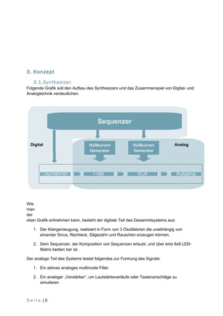 3. Konzept
   3.1.Synthesizer
Folgende Grafik soll den Aufbau des Synthesizers und das Zusammenspiel von Digital- und
Analogtechnik verdeutlichen.




                                     Sequenzer


  Digital                        Hüllkurven             Hüllkurven           Analog
                                 Generator              Generator




Wie
man
der
oben Grafik entnehmen kann, besteht der digitale Teil des Gesammtsystems aus:

   1. Der Klangerzeugung, realisiert in Form von 3 Oszillatoren die unabhängig von
      einander Sinus, Rechteck, Sägezahn und Rauschen erzeugen können.

   2. Dem Sequenzer, der Komposition von Sequenzen erlaubt, und über eine 8x8 LED-
      Matrix bedien bar ist.

Der analoge Teil des Systems leistet folgendes zur Formung des Signals:

   1. Ein aktives analoges multimode Filter

   2. Ein analoger „Verstärker“, um Lautstärkeverläufe oder Tastenanschläge zu
      simulieren



Seite |5
 