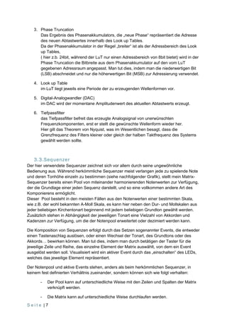 3. Phase Truncation
      Das Ergebnis des Phasenakkumulators, die „neue Phase“ repräsentiert die Adresse
      des neuen Abtastwertes innerhalb des Look up Tables.
      Da der Phasenakkumulator in der Regel „breiter“ ist als der Adressbereich des Look
      up Tables,
      ( hier z.b. 24bit, während der LuT nur einen Adressbereich von 8bit bietet) wird in der
      Phase Truncation die Bitbreite aus dem Phasenakkumulator auf den vom LuT
      gegebenen Adressraum angepasst. Man tut dies, indem man die niederwertigen Bit
      (LSB) abschneidet und nur die höherwertigen Bit (MSB) zur Adressierung verwendet.

   4. Look up Table
      im LuT liegt jeweils eine Periode der zu erzeugenden Wellenformen vor.

   5. Digital-Analogwandler (DAC)
      im DAC wird der momentane Amplitudenwert des aktuellen Abtastwerts erzeugt.

   6. Tiefpassfilter
      das Tiefpassfilter befreit das erzeugte Analogsignal von unerwünschten
      Frequenzkomponenten, erst er stellt die gewünschte Wellenform wieder her.
      Hier gilt das Theorem von Nyquist, was im Wesentlichen besagt, dass die
      Grenzfrequenz des Filters kleiner oder gleich der halben Taktfrequenz des Systems
      gewählt werden sollte.



   3.3.Sequenzer
Der hier verwendete Sequenzer zeichnet sich vor allem durch seine ungewöhnliche
Bedienung aus. Während herkömmliche Sequenzer meist verlangen jede zu spielende Note
und deren Tonhöhe einzeln zu bestimmen (siehe nachfolgender Grafik), stellt mein Matrix-
Sequenzer bereits einen Pool von miteinander harmonierenden Notenwerten zur Verfügung,
der die Grundlage einer jeden Sequenz darstellt, und so eine vollkommen andere Art des
Komponierens ermöglicht.
Dieser Pool besteht in den meisten Fällen aus den Notenwerten einer bestimmten Skala,
wie z.B. der wohl bekannten A-Moll Skala, es kann hier neben den Dur- und Mollskalen aus
jeder beliebigen Kirchentonart beginnend mit jedem beliebigen Grundton gewählt werden.
Zusätzlich stehen in Abhängigkeit der jeweiligen Tonart eine Vielzahl von Akkorden und
Kadenzen zur Verfügung, um die der Notenpool erweitertet oder dezimiert werden kann.

Die Komposition von Sequenzen erfolgt durch das Setzen sogenannter Events, die entweder
einen Tastenaschlag auslösen, oder einen Wechsel der Tonart, des Grundtons oder des
Akkords… bewirken können. Man tut dies, indem man durch betätigen der Taster für die
jeweilige Zeile und Reihe, das einzelne Element der Matrix auswählt, von dem ein Event
ausgelöst werden soll. Visualisiert wird ein aktiver Event durch das „einschalten“ des LEDs,
welches das jeweilige Element repräsentiert.

Der Notenpool und aktive Events stehen, anders als beim herkömmlichen Sequenzer, in
keinem fest definierten Verhältnis zueinander, sondern können sich wie folgt verhalten:

       -   Der Pool kann auf unterschiedliche Weise mit den Zeilen und Spalten der Matrix
           verknüpft werden.

       -   Die Matrix kann auf unterschiedliche Weise durchlaufen werden.
Seite |7
 