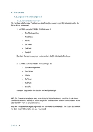 4. Hardware
   4.1.Digitaler Schaltungsteil
       4.1.1.Verwendete Hardware
Als Hardwareplatform zur Realisierung des Projekts, wurden zwei 8Bit Mikrocontroller der
Firma Atmel verwendet:

       1. AVR#1 - Atmel AVR 8Bit RISC Atmega 8

              -   8kb Flashspeicher

              -   1kb SRAM

              -   16Mhz

              -   3x Timer

              -   3x PWM

              -   6x ADC

       Dient als Klangerzeuger und implementiert die Direkt digitale Synthese



       2. AVR#2 - Atmel AVR 8Bit RISC Atmega 32

              -   32kb Flashspeicher

              -   2kb SRAM

              -   16Mhz

              -   3x Timer

              -   4x PWM

              -   8x ADC

       Dient als Sequenzer und steuert den Klangerzeuger



ISP: Als Programmieradapter kam eine einfache Selbstbaulösung zum Zug, (Link siehe
Quellenverzeichnis) welche es durch lediglich 4 Widerständen erlaubt sämtliche 8Bit AVRs
über den LPT Port zu programmieren.

IDE: Als Programmierumgebung wurde das von Atmel stammende AVR-Studio zusammen
mit dem freien C-Compiler avr-gcc verwendet.




Seite |9
 