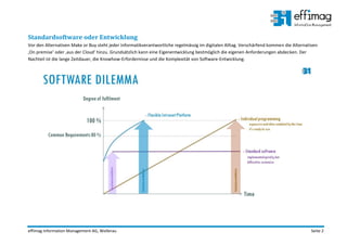 effimag Information Management AG, Wollerau Seite 2
Standardsoftware oder Entwicklung
Vor den Alternativen Make or Buy steht jeder Informatikverantwortliche regelmässig im digitalen Alltag. Verschärfend kommen die Alternativen
‚On premise‘ oder ‚aus der Cloud‘ hinzu. Grundsätzlich kann eine Eigenentwicklung bestmöglich die eigenen Anforderungen abdecken. Der
Nachteil ist die lange Zeitdauer, die Knowhow-Erfordernisse und die Komplexität von Software-Entwicklung.
 
