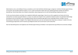 effimag Information Management AG, Wollerau Seite 5
Daher bietet es sich an, den Software-Prozess umzukehren und mit den fachlichen Anforderungen zu beginnen. Fachliche Anforderungsermittlung
ist ein Schritt, der bei jedem Software-Projekt zu tun ist. Früher wurde dieser explizit oder quasi nebenbei gestartet nachdem die Software
beschafft war. Dies hat das Risiko, eine Produkt zu beschaffen, dessen Eignung man erst nach der Beschaffung richtig beurteilen kann.
Für die neue Kommunikation wird daher eine umgekehrte Methodik vorgeschlagen. Diese hat zum Ziel, ausgehend vom Nutzen die für das
Unternehmen am besten passende Software zu nutzen. Ein solches Vor-Projekt ist kein zusätzlicher Aufwand sondern eine geänderte Reihenfolge.
Die Software wird erst beschafft, wenn es genügend Klarheit über die Anforderungen gibt so dass eindeutige Kriterien vorliegen, die eine
Beurteilung von Alternativen ermöglicht. Eine mögliche Alternative kann auch sein, das System beim Status Quo zu belassen. In jedem Fall ist die
Entscheidung gut begründet und die Investition grundlegend fundiert weil sie den Nutzen vorher beleuchtet.
Nach der Beschaffung können die Ergebnisse der Anforderungsermittlung unmittelbar in die Implementierung einfliessen da sie bereits vorliegen.
 