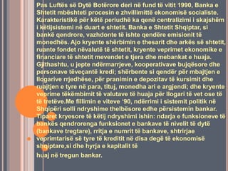 Pas Luftës së Dytë Botërore deri në fund të vitit 1990, Banka e
Shtetit mbështeti procesin e zhvillimittë ekonomisë socialiste.
Karakteristikë për këtë periudhë ka qenë centralizimi i skajshëm
i këtijsistemi në duart e shtetit. Banka e Shtetit Shqiptar, si
bankë qendrore, vazhdonte të ishte qendëre emisionit të
monedhës. Ajo kryente shërbimin e thesarit dhe arkës së shtetit,
ruante fondet nëvalutë të shtetit, kryente veprimet ekonomike e
financiare të shtetit mevendet e tjera dhe mebankat e huaja.
Gjithashtu, u jepte ndërmarrjeve, kooperativave bujqësore dhe
personave tëveçantë kredi; shërbente si qendër për mbajtjen e
llogarive rrjedhëse, për pranimin e depozitav të kursimit dhe
ruajtjen e tyre në para, tituj, monedha ari e argjendi; dhe kryente
veprime tëkëmbimit të valutave të huaja për llogari të vet ose të
të tretëve.Me fillimin e viteve ‘90, ndërrimi i sistemit politik në
Shqipëri solli ndryshime thelbësore edhe përsistemin bankar.
Tiparet kryesore të këtij ndryshimi ishin: ndarja e funksioneve të
bankës qendrorenga funksionet e bankave të nivelit të dytë
(bankave tregtare), rritja e numrit të bankave, shtrirjae
veprimtarisë së tyre të kreditit në disa degë të ekonomisë
shqiptare,si dhe hyrja e kapitalit të
huaj në tregun bankar.
 