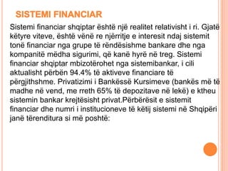 Sistemi financiar shqiptar është një realitet relativisht i ri. Gjatë
këtyre viteve, është vënë re njërritje e interesit ndaj sistemit
tonë financiar nga grupe të rëndësishme bankare dhe nga
kompanitë mëdha sigurimi, që kanë hyrë në treg. Sistemi
financiar shqiptar mbizotërohet nga sistemibankar, i cili
aktualisht përbën 94.4% të aktiveve financiare të
përgjithshme. Privatizimi i Bankëssë Kursimeve (bankës më të
madhe në vend, me rreth 65% të depozitave në lekë) e ktheu
sistemin bankar krejtësisht privat.Përbërësit e sistemit
financiar dhe numri i institucioneve të këtij sistemi në Shqipëri
janë tërenditura si më poshtë:
 