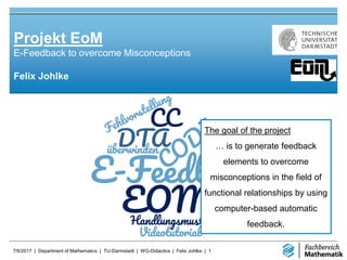 7/6/2017 | Department of Mathematics | TU-Darmstadt | WG-Didactics | Felix Johlke | 1
Felix Johlke
Projekt EoM
E-Feedback to overcome Misconceptions
The goal of the project
… is to generate feedback
elements to overcome
misconceptions in the field of
functional relationships by using
computer-based automatic
feedback.
The goal of the project
… is to generate feedback
elements to overcome
misconceptions in the field of
functional relationships by using
computer-based automatic
feedback.
 