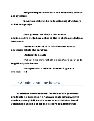 -Rritja e disponueshmerise se sherbimeve publike
per qytetaret.
Qeverisja elektronike ne teresine saj strukturore
duhet te siguroje:
-Te sigurohet se 100% e procedures
administrative eshte bere online si dhe te zbatoje metoden e
‘’one shop’’
-Standarde te sakta te formave operative te
qeverisjes lokale dhe qendrore;
-Ambient te sigurt;
-Krijimi I nje sistemi I cili siguron transparence te
te gjitha operacioneve;
-Perspektiven e ndikimit te teknologjive te
informacionit
e-Administrata ne Kosove
Si prioritet ne vazhdimesi I institucioneve qeveritare
dhe lokale ne Republiken e Kosoves eshte edhe zhvillimi I
administrates publike e cila mund te realizohet ne teresi
vetem nese krijojme sherbime cilesore ne administrate
 