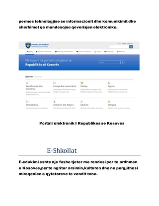 permes teknologjise se informacionit dhe komunikimit dhe
sherbimet qe mundesojne qeverisjen elektronike.
Portali elektronik I Republikes se Kosoves
E-Shkollat
E-edukimi eshte nje fushe tjeter me rendesi per te ardhmen
e Kosoves,per te ngritur arsimin,kulturen dhe ne pergjithesi
mireqenien e qytetareve te vendit tone.
 