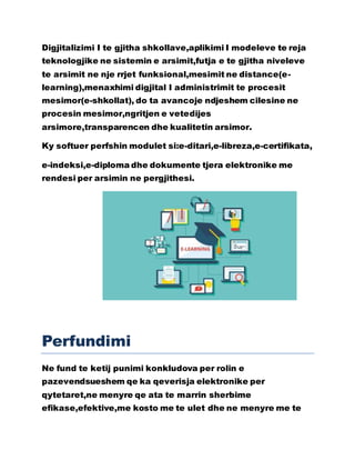 Digjitalizimi I te gjitha shkollave,aplikimi I modeleve te reja
teknologjike ne sistemin e arsimit,futja e te gjitha niveleve
te arsimit ne nje rrjet funksional,mesimit ne distance(e-
learning),menaxhimi digjital I administrimit te procesit
mesimor(e-shkollat), do ta avancoje ndjeshem cilesine ne
procesin mesimor,ngritjen e vetedijes
arsimore,transparencen dhe kualitetin arsimor.
Ky softuer perfshin modulet si:e-ditari,e-libreza,e-certifikata,
e-indeksi,e-diploma dhe dokumente tjera elektronike me
rendesi per arsimin ne pergjithesi.
Perfundimi
Ne fund te ketij punimi konkludova per rolin e
pazevendsueshem qe ka qeverisja elektronike per
qytetaret,ne menyre qe ata te marrin sherbime
efikase,efektive,me kosto me te ulet dhe ne menyre me te
 