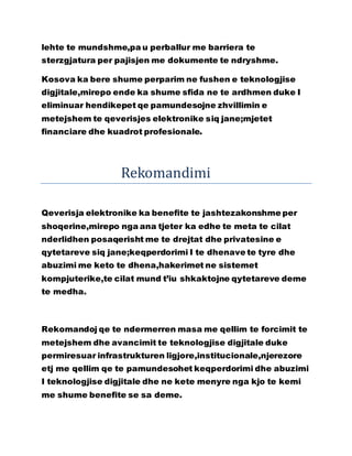 lehte te mundshme,pa u perballur me barriera te
sterzgjatura per pajisjen me dokumente te ndryshme.
Kosova ka bere shume perparim ne fushen e teknologjise
digjitale,mirepo ende ka shume sfida ne te ardhmen duke I
eliminuar hendikepet qe pamundesojne zhvillimin e
metejshem te qeverisjes elektronike siq jane;mjetet
financiare dhe kuadrot profesionale.
Rekomandimi
Qeverisja elektronike ka benefite te jashtezakonshme per
shoqerine,mirepo nga ana tjeter ka edhe te meta te cilat
nderlidhen posaqerisht me te drejtat dhe privatesine e
qytetareve siq jane;keqperdorimi I te dhenave te tyre dhe
abuzimi me keto te dhena,hakerimet ne sistemet
kompjuterike,te cilat mund t’iu shkaktojne qytetareve deme
te medha.
Rekomandoj qe te ndermerren masa me qellim te forcimit te
metejshem dhe avancimit te teknologjise digjitale duke
permiresuar infrastrukturen ligjore,institucionale,njerezore
etj me qellim qe te pamundesohet keqperdorimi dhe abuzimi
I teknologjise digjitale dhe ne kete menyre nga kjo te kemi
me shume benefite se sa deme.
 