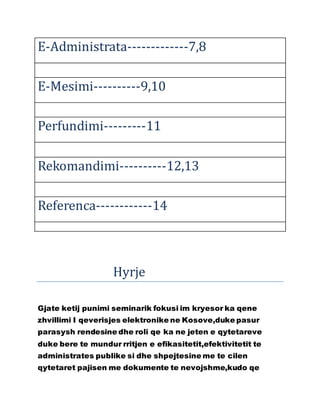 E-Administrata-------------7,8
E-Mesimi----------9,10
Perfundimi---------11
Rekomandimi----------12,13
Referenca------------14
Hyrje
Gjate ketij punimi seminarik fokusi im kryesor ka qene
zhvillimi I qeverisjes elektronike ne Kosove,duke pasur
parasysh rendesine dhe roli qe ka ne jeten e qytetareve
duke bere te mundur rritjen e efikasitetit,efektivitetit te
administrates publike si dhe shpejtesine me te cilen
qytetaret pajisen me dokumente te nevojshme,kudo qe
 