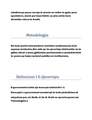 ndodhen pa pasur nevoje te presin ne radhe te gjata para
sporteleve, marre per baze faktin se jeta eshte bere
dinamike viteve te fundit.
Metodologjia
Ne kete punim kam perdorur metoden analizuese,ku kam
sqaruar rendesine dhe rolin qe ka qeverisja elektronike ne te
gjitha sferat e jetes,gjithashtu permiresimin e produktivitetit
te punes qe bejne zyrtaret publike ne institucione.
Definicioni I E-Qeverisjes
E-government eshte nje koncept relativisht I ri.
Koncepti i e-government mundet që të ketë përkufizime të
ndryshme por, në thelb, ai do të thotë se qeveria punon me
Teknologjinë e
 