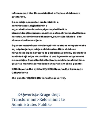 Informacionit dhe Komunikimit në afrimin e shërbimeve
qytetarëve.
E-qeverisja nenkupton modernizimin e
administrates,digjitalizimin e
saj,arsimit,shendetesise,sigurise,zhvillimit te
biznesit,tregtise,bujqesise,rritjen e demokracise,zhvillimin e
kultures,hulumtimeve shkencore,qeverisjes lokale si dhe
shume sherbimeve tjera.
E-government ofron shërbime për të ushtruar kompetencat e
saj nëpërmjet qeverisjes elektronike. Këto shërbime
ndryshojnë sipas nevojave të përdoruesve dhe ky diversitet i
ka dhënë një rritje në zhvillim të vet llojeve të ndryshme të
e-qeverisjes. Sipas Bankës Botërore, modelet e ofrimit të e-
qeverisë mund të përmblidhen shkurtimisht si më poshtë:
G2C (Qeveria dhe qytetarët); G2B (Qeveria dhe Bizneset) ;
G2E (Qeveria
dhe punëtorët); G2G (Qeveria dhe qeverive).
E-Qeverisja-Rruge drejt
Transformimit-Reformimit te
Administrates Publike
 