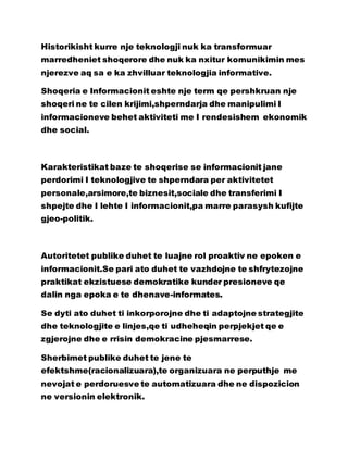Historikisht kurre nje teknologji nuk ka transformuar
marredheniet shoqerore dhe nuk ka nxitur komunikimin mes
njerezve aq sa e ka zhvilluar teknologjia informative.
Shoqeria e Informacionit eshte nje term qe pershkruan nje
shoqeri ne te cilen krijimi,shperndarja dhe manipulimi I
informacioneve behet aktiviteti me I rendesishem ekonomik
dhe social.
Karakteristikat baze te shoqerise se informacionit jane
perdorimi I teknologjive te shperndara per aktivitetet
personale,arsimore,te biznesit,sociale dhe transferimi I
shpejte dhe I lehte I informacionit,pa marre parasysh kufijte
gjeo-politik.
Autoritetet publike duhet te luajne rol proaktiv ne epoken e
informacionit.Se pari ato duhet te vazhdojne te shfrytezojne
praktikat ekzistuese demokratike kunder presioneve qe
dalin nga epoka e te dhenave-informates.
Se dyti ato duhet ti inkorporojne dhe ti adaptojne strategjite
dhe teknologjite e linjes,qe ti udheheqin perpjekjet qe e
zgjerojne dhe e rrisin demokracine pjesmarrese.
Sherbimet publike duhet te jene te
efektshme(racionalizuara),te organizuara ne perputhje me
nevojat e perdoruesve te automatizuara dhe ne dispozicion
ne versionin elektronik.
 