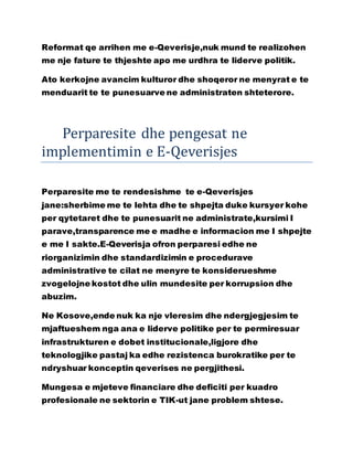 Reformat qe arrihen me e-Qeverisje,nuk mund te realizohen
me nje fature te thjeshte apo me urdhra te liderve politik.
Ato kerkojne avancim kulturor dhe shoqeror ne menyrat e te
menduarit te te punesuarve ne administraten shteterore.
Perparesite dhe pengesat ne
implementimin e E-Qeverisjes
Perparesite me te rendesishme te e-Qeverisjes
jane:sherbime me te lehta dhe te shpejta duke kursyer kohe
per qytetaret dhe te punesuarit ne administrate,kursimi I
parave,transparence me e madhe e informacion me I shpejte
e me I sakte.E-Qeverisja ofron perparesi edhe ne
riorganizimin dhe standardizimin e procedurave
administrative te cilat ne menyre te konsiderueshme
zvogelojne kostot dhe ulin mundesite per korrupsion dhe
abuzim.
Ne Kosove,ende nuk ka nje vleresim dhe ndergjegjesim te
mjaftueshem nga ana e liderve politike per te permiresuar
infrastrukturen e dobet institucionale,ligjore dhe
teknologjike pastaj ka edhe rezistenca burokratike per te
ndryshuar konceptin qeverises ne pergjithesi.
Mungesa e mjeteve financiare dhe deficiti per kuadro
profesionale ne sektorin e TIK-ut jane problem shtese.
 