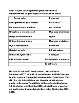 Konstatojme se ka mjaft mangesi ne zhvillimin e
infrastruktures se qeverisjes elektronike ne Kosove.
Perparesite Pengesat
Kenaqshmeria e perdoruesve Problemet
Me shpejtesine e sherbimit me trajnime
Rregullsia e informacionit Mungesa e kornizes
Qasja ne informacione ligjore
Rritja e transparences Mungesa e mjeteve
Ulja e korrupsionit financiare
Kursimi ne kohe Infrastruktura
Rritja e te hyrave dhe e manget
ulja e shpenzimeve Paragjykimet e grupeve
te caktuara
Në tetor të vitit 2008 Departamenti i Teknologjisë
Informative (DTI) në MAP në bashkëpunim me UNDP hartuan
Draftin e parë të Strategjisë për Qeverisjen Elektronike 2009
-2015, e cila është lëshuar për diskutim publik përmes
medieve. Qeveria e Republikës së Kosovës në mbledhjen e
95, të mbajtur më 26 nëntor 2009, miratoi Planin e Veprimit
për realizimin e Strategjisë për Qeverisjen Elektronike 2009-
2015.
 