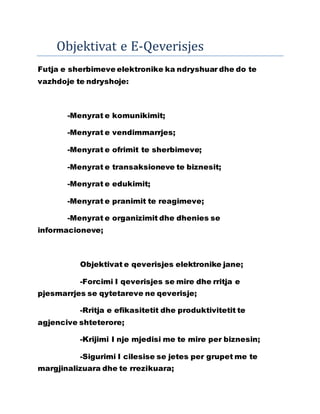 Objektivat e E-Qeverisjes
Futja e sherbimeve elektronike ka ndryshuar dhe do te
vazhdoje te ndryshoje:
-Menyrat e komunikimit;
-Menyrat e vendimmarrjes;
-Menyrat e ofrimit te sherbimeve;
-Menyrat e transaksioneve te biznesit;
-Menyrat e edukimit;
-Menyrat e pranimit te reagimeve;
-Menyrat e organizimit dhe dhenies se
informacioneve;
Objektivat e qeverisjes elektronike jane;
-Forcimi I qeverisjes se mire dhe rritja e
pjesmarrjes se qytetareve ne qeverisje;
-Rritja e efikasitetit dhe produktivitetit te
agjencive shteterore;
-Krijimi I nje mjedisi me te mire per biznesin;
-Sigurimi I cilesise se jetes per grupet me te
margjinalizuara dhe te rrezikuara;
 