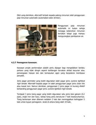 Oleh yang demikian, alternatif terbaik kepada palong minuman ialah penggunaan
     paip minuman automatik (automated water drinker).



                                                      Penggunaan paip minuman
                                                      automatik ini bukan sahaja
                                                      menjaga kebersihan minuman
                                                      ternakan tetapi juga mampu
                                                      mengurangkan pembaziran air.




4.2.7 Pemagaran kawasan.

     Kawasan projek penternakan adalah perlu dipagar bagi mengelakkan berlaku
     perkara yang tidak diingin seperti kehilangan ternakan akibat kecurian atau
     pemangsaan haiwan lain dan kemasukan agen yang berpotensi membawa
     penyakit.

     Jenis pagar perimeter yang boleh digunakan ialah pagar jenis cyclone tightlock
     high tensile. Alternatif kepada pagar ini ialah penggunaan pagar jenis chain link
     atau kawat duri. Namun demikian, penggunaan 2 jenis pagar ini kurang efektif
     berbanding penggunaan pagar jenis cyclone tightlock high tensile.

     Terdapat 3 jenis tiang pagar yang boleh digunakan iaitu jenis besi galvani (G.I
     pipe), angle iron dan kayu. Setiap tiang perlu berukuran 7 kaki keseluruhannya.
     Tiang berkenaan akan ditanam sedalam 2 kaki dan meninggalkan ketinggian 5
     kaki untuk tujuan pemagaran. Jarak di antara tiang ialah 10 kaki.




                                                                                    9
 