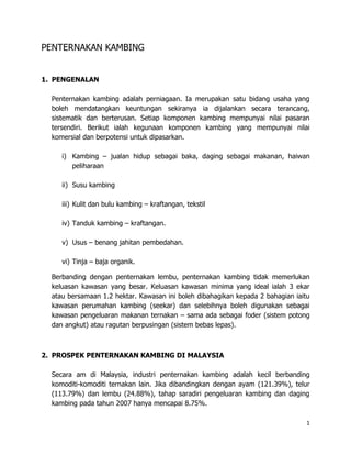 PENTERNAKAN KAMBING


1. PENGENALAN

  Penternakan kambing adalah perniagaan. Ia merupakan satu bidang usaha yang
  boleh mendatangkan keuntungan sekiranya ia dijalankan secara terancang,
  sistematik dan berterusan. Setiap komponen kambing mempunyai nilai pasaran
  tersendiri. Berikut ialah kegunaan komponen kambing yang mempunyai nilai
  komersial dan berpotensi untuk dipasarkan.

     i) Kambing – jualan hidup sebagai baka, daging sebagai makanan, haiwan
        peliharaan

     ii) Susu kambing

     iii) Kulit dan bulu kambing – kraftangan, tekstil

     iv) Tanduk kambing – kraftangan.

     v) Usus – benang jahitan pembedahan.

     vi) Tinja – baja organik.

  Berbanding dengan penternakan lembu, penternakan kambing tidak memerlukan
  keluasan kawasan yang besar. Keluasan kawasan minima yang ideal ialah 3 ekar
  atau bersamaan 1.2 hektar. Kawasan ini boleh dibahagikan kepada 2 bahagian iaitu
  kawasan perumahan kambing (seekar) dan selebihnya boleh digunakan sebagai
  kawasan pengeluaran makanan ternakan – sama ada sebagai foder (sistem potong
  dan angkut) atau ragutan berpusingan (sistem bebas lepas).



2. PROSPEK PENTERNAKAN KAMBING DI MALAYSIA

  Secara am di Malaysia, industri penternakan kambing adalah kecil berbanding
  komoditi-komoditi ternakan lain. Jika dibandingkan dengan ayam (121.39%), telur
  (113.79%) dan lembu (24.88%), tahap saradiri pengeluaran kambing dan daging
  kambing pada tahun 2007 hanya mencapai 8.75%.

                                                                                 1
 