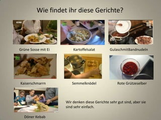Wie findet ihr diese Gerichte?
Grüne Sosse mit Ei Kartoffelsalat GulaschmitBandnudeln
Wir denken diese Gerichte sehr gut sind, aber sie
sind sehr einfach.
Kaiserschmarrn Semmelknödel Rote Grützeselber
Döner Kebab
 