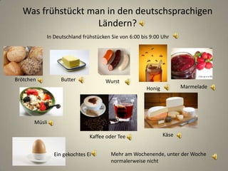 Was frühstückt man in den deutschsprachigen
Ländern?
Brötchen Butter
Käse
Wurst
Kaffee oder Tee
MarmeladeHonig
Müsli
In Deutschland frühstücken Sie von 6:00 bis 9:00 Uhr
Mehr am Wochenende, unter der Woche
normalerweise nicht
Ein gekochtes Ei
 