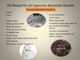 Ein Rezept für ein typisches deutsches Gericht.
Swartzwälderkirch Kuchen
Schokolade
Sahne.
Zutaten
•6 Eier
•250 gr. Zucker
•150 gr. gesiebte Mehl
•50 gr. Kakaopulver
•75 gr. zerlassener Butter
•1 Teelöffel Hefe
Um den Sirup:
•200 gr. Grieß Zucker (oder Zuckerrohr)
•3,5 dl. Wasser
•Kirsch-Sirup, um den Geschmack
Für die Dekoration:
•20 dl. Sahne.
•80 gr. Puderzucker
•2 Teelöffel Vanillezucker (oder ein
paar Tropfen des Extrakts
Vanille)
•Kirschen in Branntwein
•200 gr. dunkle Schokolade, um
Chips zu machen.
 