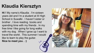 Klaudia Kiersztyn
Hi ! My name’s Klaudia . I’m sixteen
years old and I’m a student at III High
School in Suwałki . I haven’t sister or
brother . I love reading books and
spending time with my friends . In my
free time I like going for long walks
with my dog . When I grow up I want to
travel the world . This summer I would
like to learn to play the guitar.
Nice to meet you . :)
 