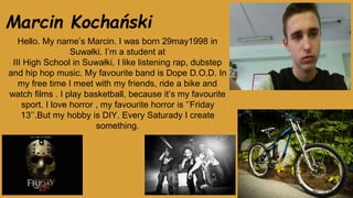 Marcin Kochański
Hello. My name’s Marcin. I was born 29may1998 in
Suwałki. I’m a student at
III High School in Suwałki. I like listening rap, dubstep
and hip hop music. My favourite band is Dope D.O.D. In
my free time I meet with my friends, ride a bike and
watch films . I play basketball, because it’s my favourite
sport. I love horror , my favourite horror is ‘’Friday
13’’.But my hobby is DIY. Every Saturady I create
something.
 