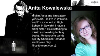 Anita Kowalewska
Hi! I’m Anita and I’m sixteen
years old. I’m live in Wiłkupie
and I’m a student at High
School in Suwałki. I have a
older sister. I like listening to
music and reading fantasy
books. My favourite bands
are My Chemical Romance
and Green Day.
Nice to meet you. ;)
 