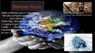 Bartosz Kozic
Hello im Bartosz and I’m Seventeen.
I like play computer games like Guild Wars 2 or
CS:GO and I listening music like Linkin Park or
Polish Rap. Sometimes I like go out home .
I m going to gym 3 times in week and have more time for learning.
I really love sleeeeping its my hobby.
Interesting in building houses , just work with my father
on my plot and building House.
 