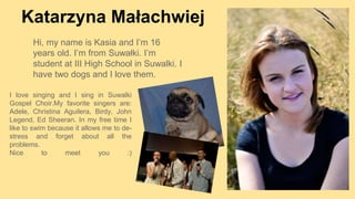 Katarzyna Małachwiej
I love singing and I sing in Suwalki
Gospel Choir.My favorite singers are:
Adele, Christina Aguilera, Birdy, John
Legend, Ed Sheeran. In my free time I
like to swim because it allows me to de-
stress and forget about all the
problems.
Nice to meet you :)
Hi, my name is Kasia and I’m 16
years old. I’m from Suwałki. I’m
student at III High School in Suwalki. I
have two dogs and I love them.
 