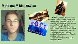 Mateusz Mikłaszewicz
Hello! My name's Mateusz. I was
born in 1998 in Suwalki, where I live. I
am a student at III High School in
Suwalki. I like listening rock and metal
music. My favourite bands are
happysad and Metallica. In my free
time I usually meet with friends, watch
series like "Supernatural", "AHS" or
"Games of Thrones". I also like
reading fantasy books, i love Peter V.
Brett's great books.
In the future i would like to go to
economic studies.
 