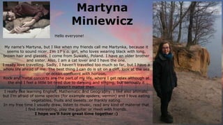 Martyna
Miniewicz
My name’s Martyna, but I like when my friends call me Martynka, because it
seems to sound nicer. I’m 17 y.o. girl, who loves wearing black with long,
brown hair and glasses. I come from Suwałki, Poland. I have an older brother
and sister. Also, I am a cat lover and I have the one.
I really love travelling. Sadly, I haven't travelled too much so far, but I have a
whole life ahead of me. The best thing I can do is sit on a cliff, look at the sea
or ocean confluent with horizon.
Rock and metal concerts are the part of my life, where I get relax although at
the end I feel a little bit tired due to dancing and singing, but seriously it
doesn’t matter then.
I really like learning English, Mathematic and Geography. I like also animals,
but I’m afraid of some species (for example spiders, vermin) and I love eating
vegetables, fruits and sweets…or frankly eating.
In my free time I usually draw, listen to music, read any kind of material that
I find interesting, play the guitar or meet with friends.
I hope we’ll have great time together :)
Hello everyone!
 