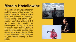 Marcin Hościłowicz
Hi there! I am an English teacher
and the leader of this group. I`m
married with two kids - crazy
girls. My passion is teaching,
sailng, skiing and above all -
music. I can`t live without it. If I
went deaf life would be
meaningless. I play in a hard
core/punk rock band DRAH. I
also love linguistic studies, too.
Jokes, puns, word plays - this is
it. And travelling! I can`t imagine
a year without visiting a new
place.
 