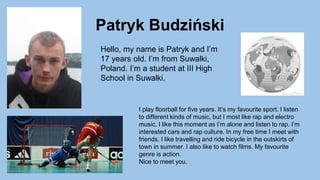 Patryk Budziński
Hello, my name is Patryk and I’m
17 years old. I’m from Suwalki,
Poland. I’m a student at III High
School in Suwalki.
I play floorball for five years. It’s my favourite sport. I listen
to different kinds of music, but I most like rap and electro
music. I like this moment as I’m alone and listen to rap. I’m
interested cars and rap culture. In my free time I meet with
friends. I like travelling and ride bicycle in the outskirts of
town in summer. I also like to watch films. My favourite
genre is action.
Nice to meet you.
 