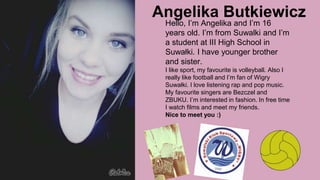 Angelika Butkiewicz
Hello, I’m Angelika and I’m 16
years old. I’m from Suwalki and I’m
a student at III High School in
Suwałki. I have younger brother
and sister.
I like sport, my favourite is volleyball. Also I
really like football and I’m fan of Wigry
Suwałki. I love listening rap and pop music.
My favourite singers are Bezczel and
ZBUKU. I’m interested in fashion. In free time
I watch films and meet my friends.
Nice to meet you :)
 